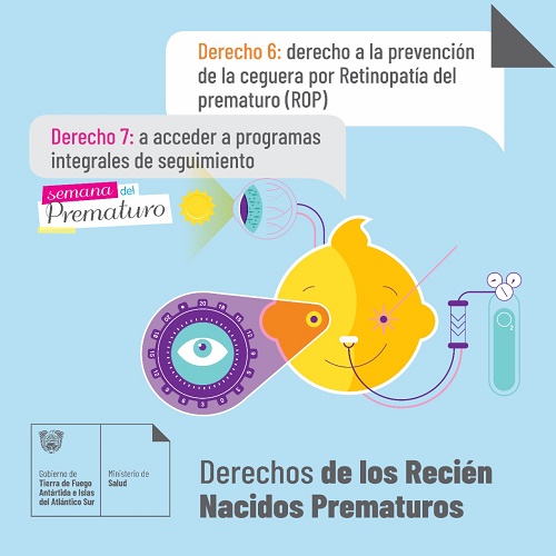 DERECHO 6: Todo prematuro tiene derecho a la prevención de la ceguera por retinopatía del prematuro (ROP).  DERECHO 7: Un niño que fue recién nacido prematuro de alto riesgo debe acceder, luego del alta neonatal, a programas especiales de seguimiento.